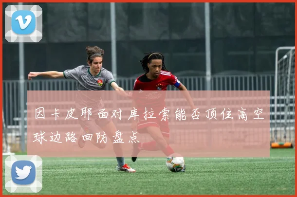因卡皮耶面对库拉索能否顶住高空球边路回防盘点
