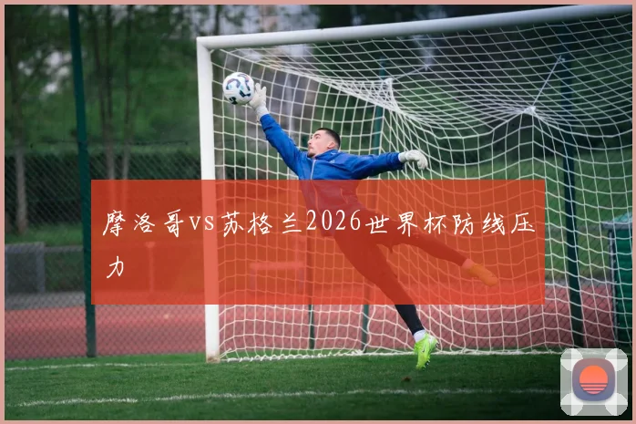 摩洛哥vs苏格兰2026世界杯防线压力