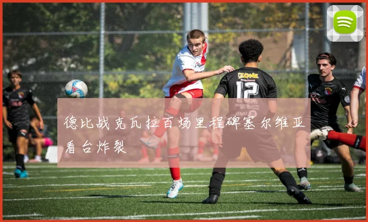 德比战克瓦拉百场里程碑塞尔维亚看台炸裂