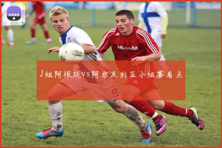 J组阿根廷vs阿尔及利亚小组赛看点