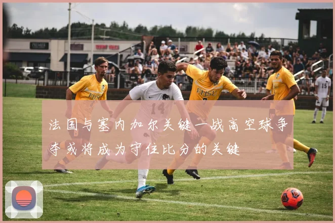 法国与塞内加尔关键一战高空球争夺或将成为守住比分的关键