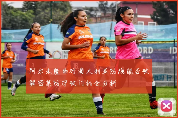 阿尔米隆面对澳大利亚防线能否破解密集防守破门机会分析