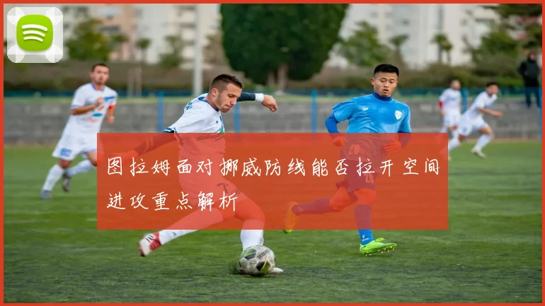图拉姆面对挪威防线能否拉开空间进攻重点解析