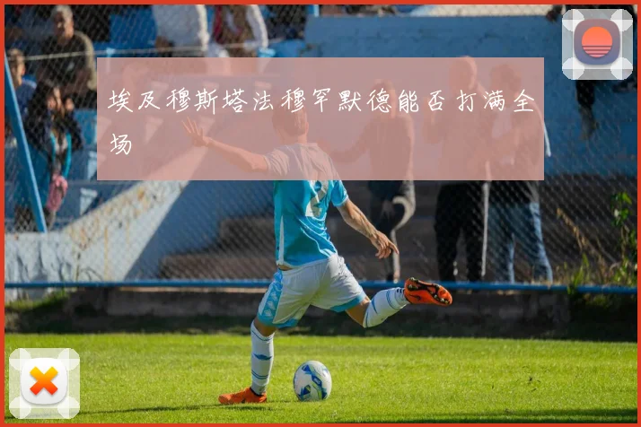 埃及穆斯塔法穆罕默德能否打满全场