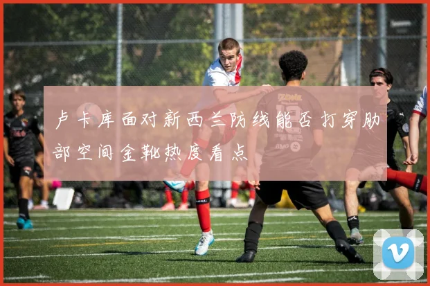 卢卡库面对新西兰防线能否打穿肋部空间金靴热度看点