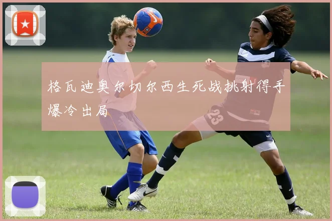 格瓦迪奥尔切尔西生死战挑射得手爆冷出局