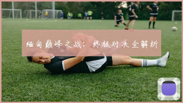 缅甸巅峰之战：终极对决全解析