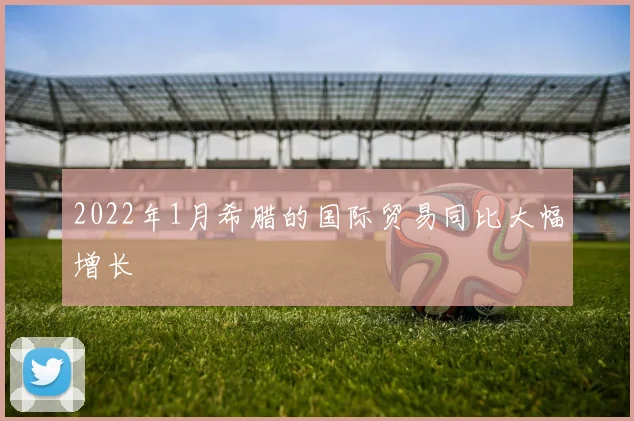 2022年1月希腊的国际贸易同比大幅增长