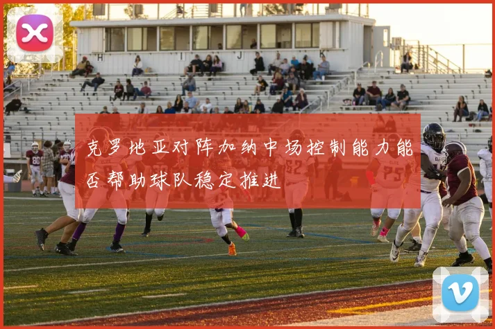 克罗地亚对阵加纳中场控制能力能否帮助球队稳定推进