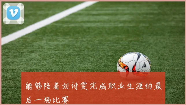 能够陪着刘诗雯完成职业生涯的最后一场比赛