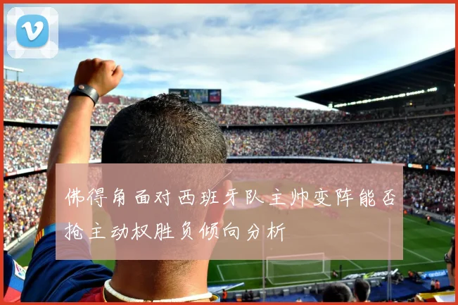 佛得角面对西班牙队主帅变阵能否抢主动权胜负倾向分析