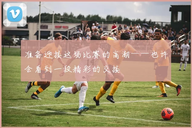 准备迎接这场比赛的高潮——也许会看到一段精彩的交接
