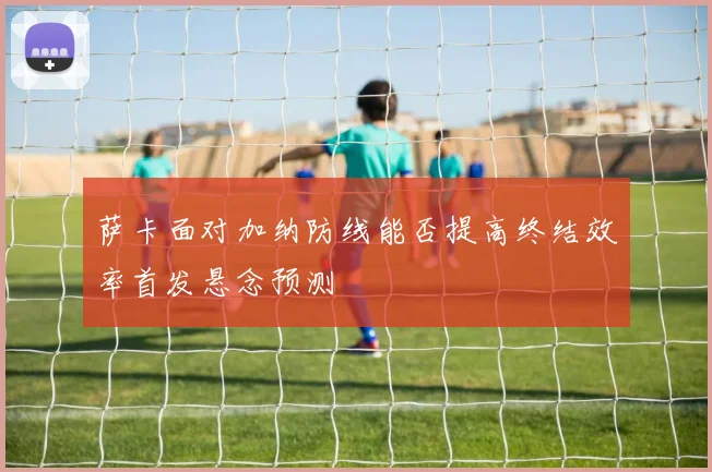 萨卡面对加纳防线能否提高终结效率首发悬念预测