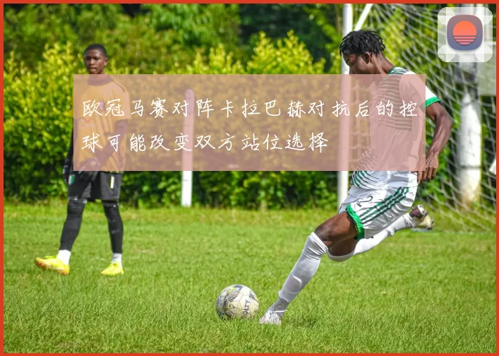 欧冠马赛对阵卡拉巴赫对抗后的控球可能改变双方站位选择