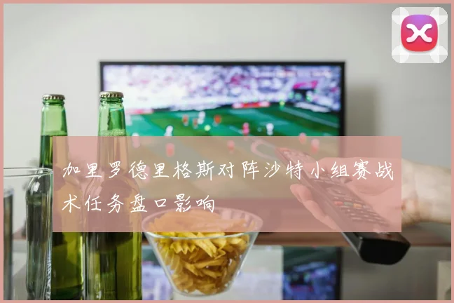 加里罗德里格斯对阵沙特小组赛战术任务盘口影响