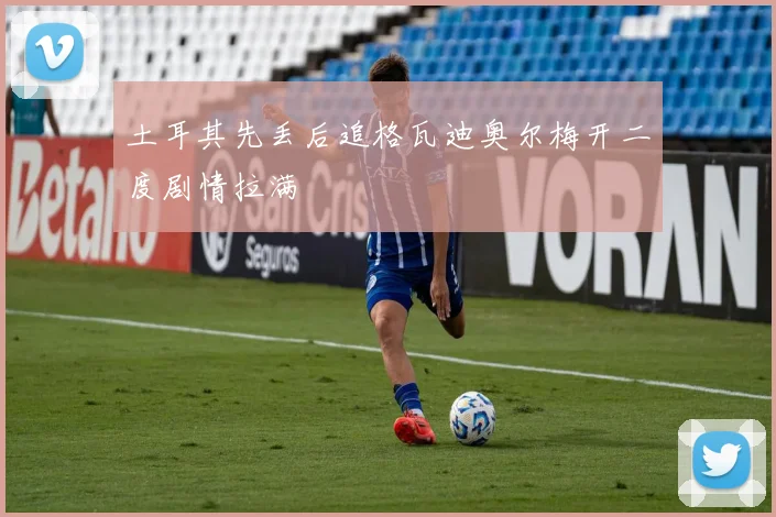 土耳其先丢后追格瓦迪奥尔梅开二度剧情拉满