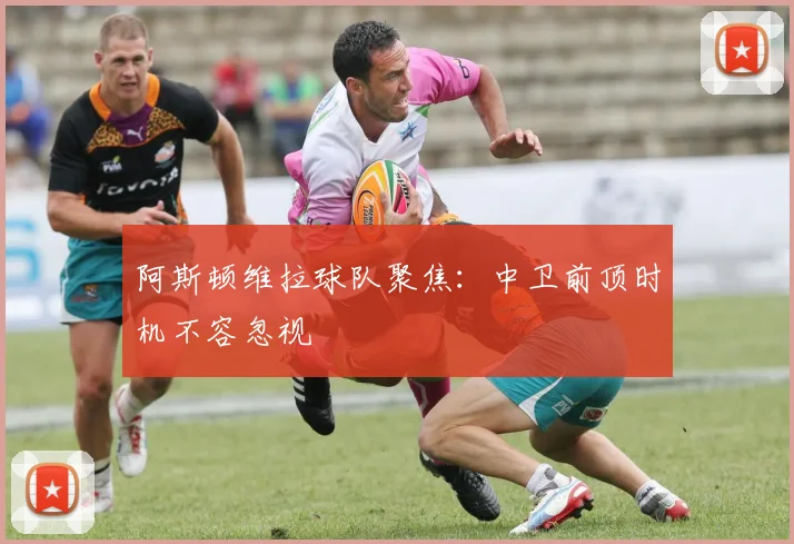 阿斯顿维拉球队聚焦：中卫前顶时机不容忽视