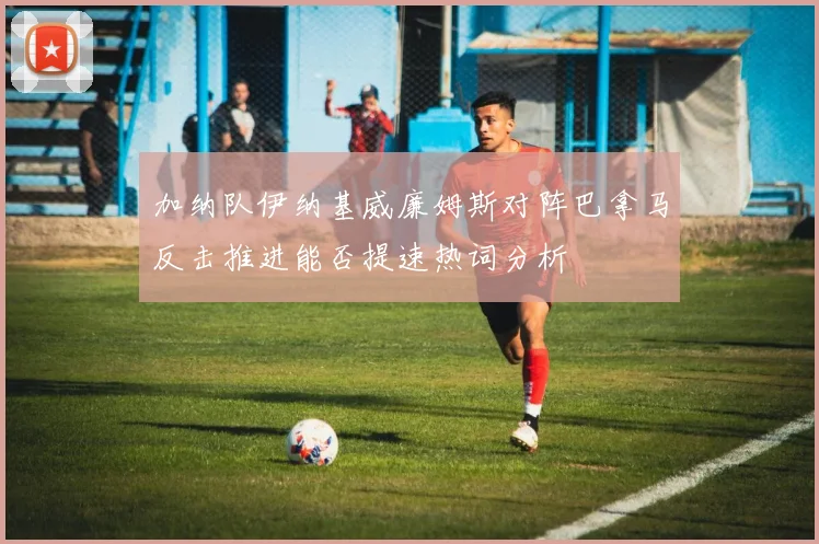 加纳队伊纳基威廉姆斯对阵巴拿马反击推进能否提速热词分析