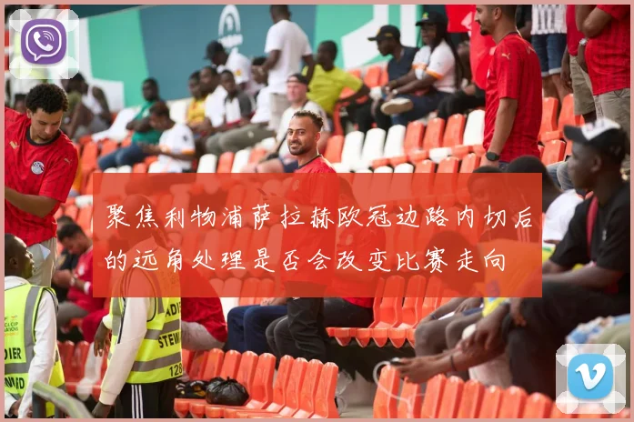 聚焦利物浦萨拉赫欧冠边路内切后的远角处理是否会改变比赛走向