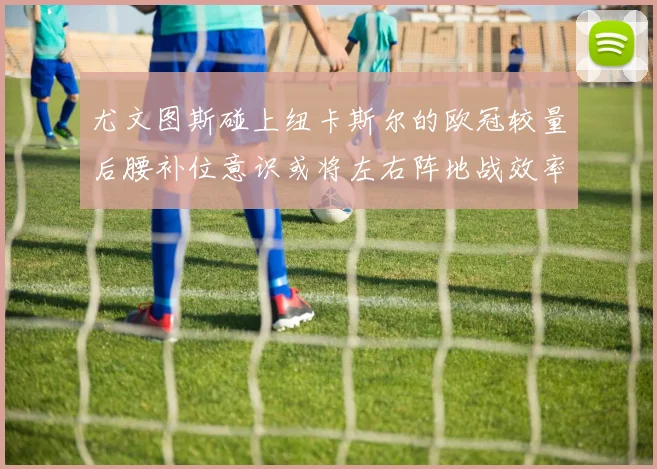 尤文图斯碰上纽卡斯尔的欧冠较量后腰补位意识或将左右阵地战效率
