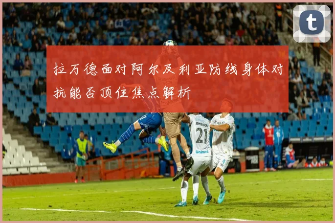 拉万德面对阿尔及利亚防线身体对抗能否顶住焦点解析