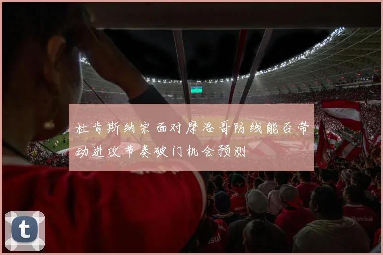 杜肯斯纳宗面对摩洛哥防线能否带动进攻节奏破门机会预测