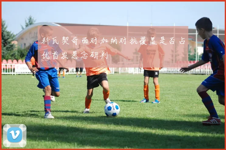 科瓦契奇面对加纳对抗覆盖是否占优首发悬念研判