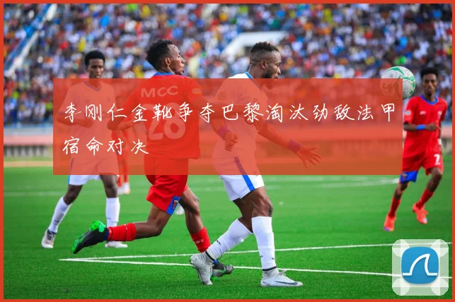 李刚仁金靴争夺巴黎淘汰劲敌法甲宿命对决