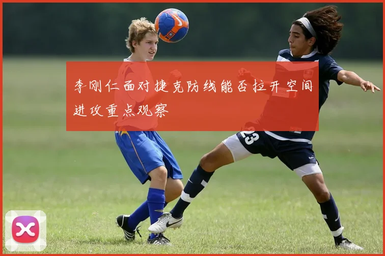 李刚仁面对捷克防线能否拉开空间进攻重点观察