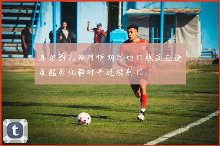 库尔图瓦面对伊朗时的门线反应速度能否化解对手连续射门