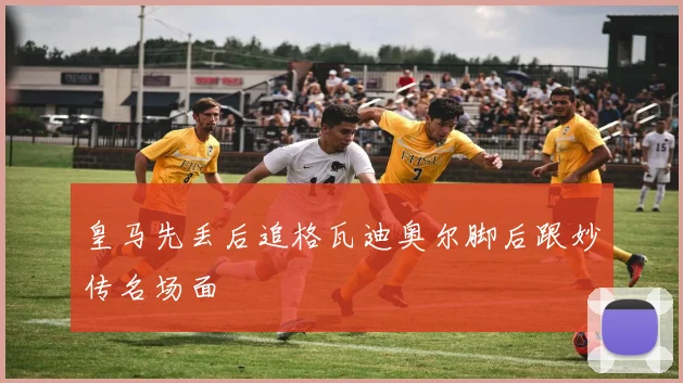 皇马先丢后追格瓦迪奥尔脚后跟妙传名场面