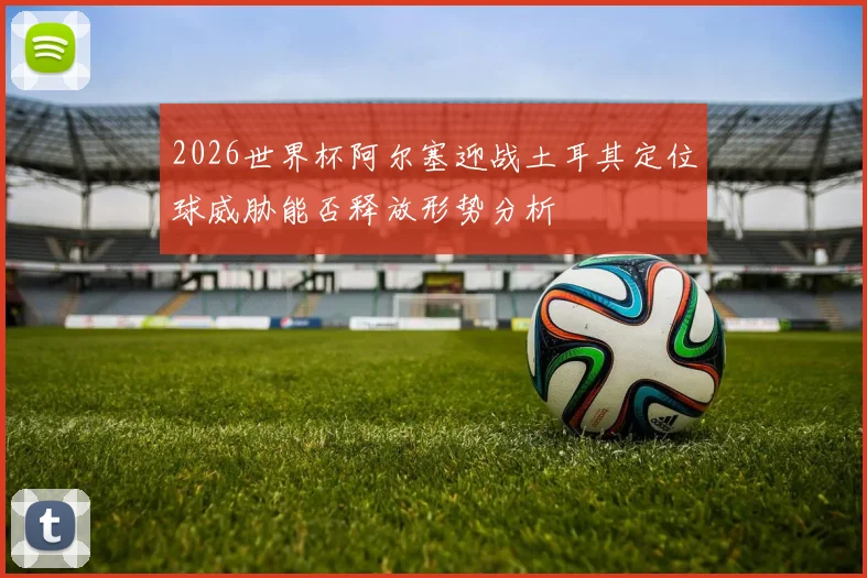 2026世界杯阿尔塞迎战土耳其定位球威胁能否释放形势分析