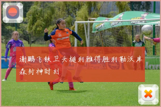 谢鹏飞铁卫头槌利雅得胜利勒沃库森封神时刻
