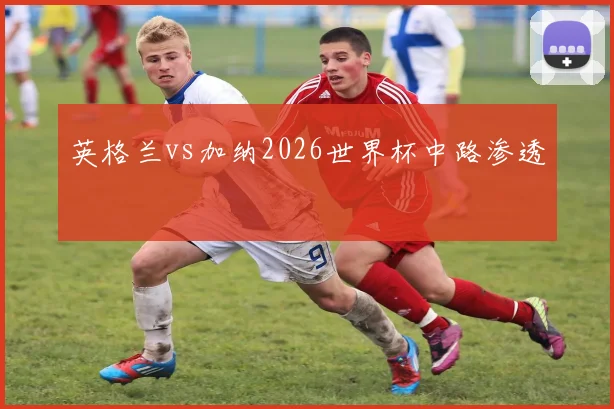 英格兰vs加纳2026世界杯中路渗透