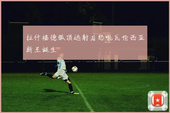 拉什福德弧顶远射后怒吼瓦伦西亚新王诞生
