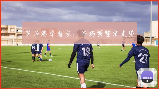 罗马赛季看点，临场调整定走势