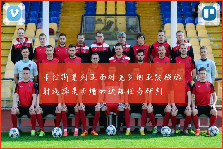 卡拉斯基利亚面对克罗地亚防线远射选择是否增加边路任务研判