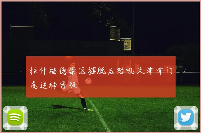 拉什福德禁区摆脱后怒吼天津津门虎逆转晋级