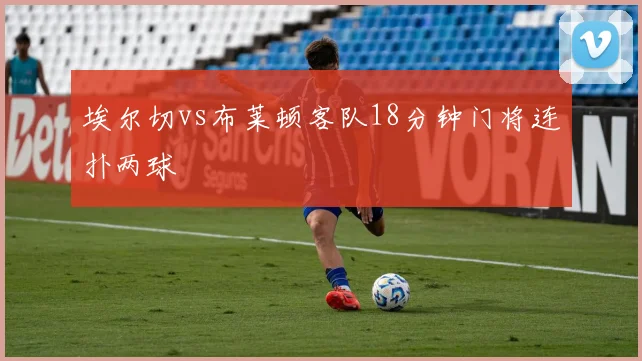 埃尔切vs布莱顿客队18分钟门将连扑两球