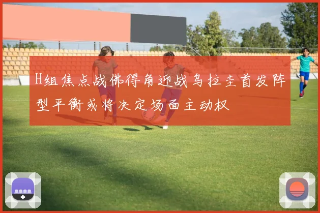 H组焦点战佛得角迎战乌拉圭首发阵型平衡或将决定场面主动权