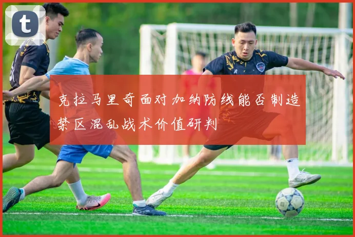 克拉马里奇面对加纳防线能否制造禁区混乱战术价值研判