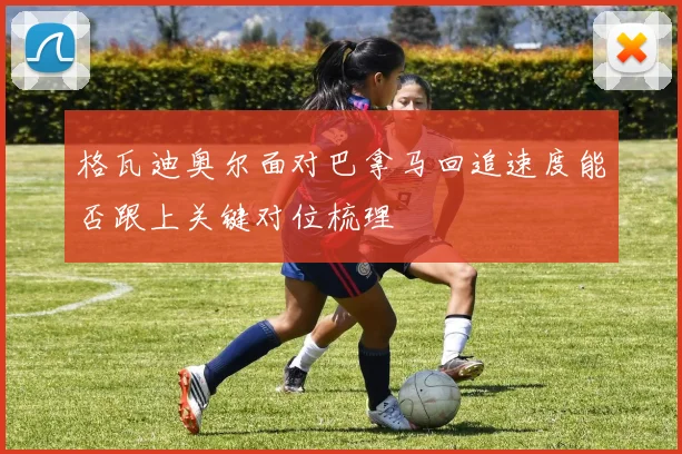 格瓦迪奥尔面对巴拿马回追速度能否跟上关键对位梳理