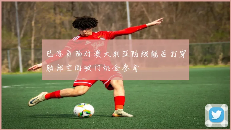 巴洛贡面对澳大利亚防线能否打穿肋部空间破门机会参考