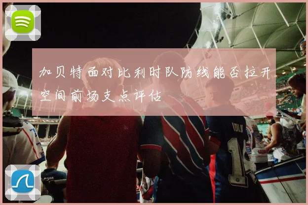 加贝特面对比利时队防线能否拉开空间前场支点评估