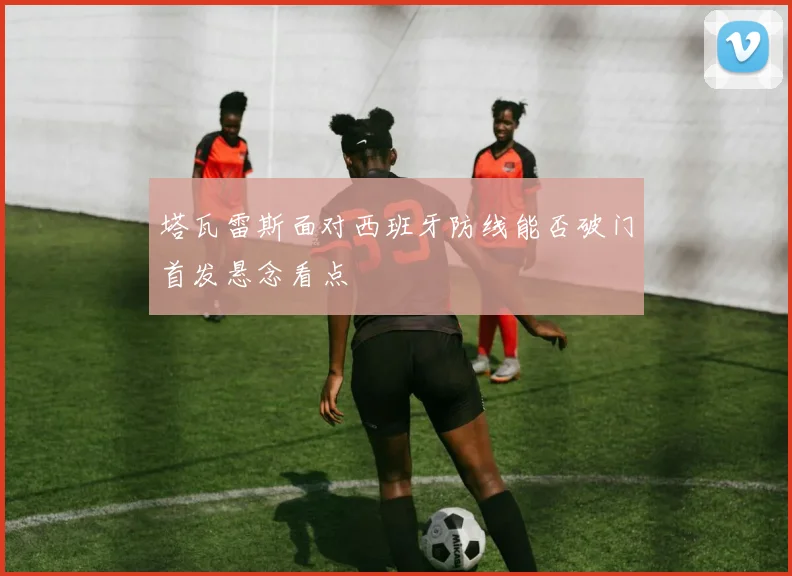 塔瓦雷斯面对西班牙防线能否破门首发悬念看点