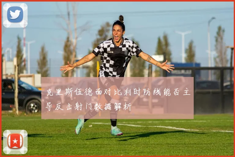 克里斯伍德面对比利时防线能否主导反击射门数据解析